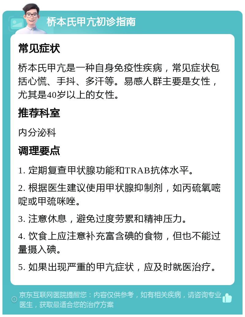 桥本氏甲亢初诊指南 常见症状 桥本氏甲亢是一种自身免疫性疾病，常见症状包括心慌、手抖、多汗等。易感人群主要是女性，尤其是40岁以上的女性。 推荐科室 内分泌科 调理要点 1. 定期复查甲状腺功能和TRAB抗体水平。 2. 根据医生建议使用甲状腺抑制剂，如丙硫氧嘧啶或甲巯咪唑。 3. 注意休息，避免过度劳累和精神压力。 4. 饮食上应注意补充富含碘的食物，但也不能过量摄入碘。 5. 如果出现严重的甲亢症状，应及时就医治疗。