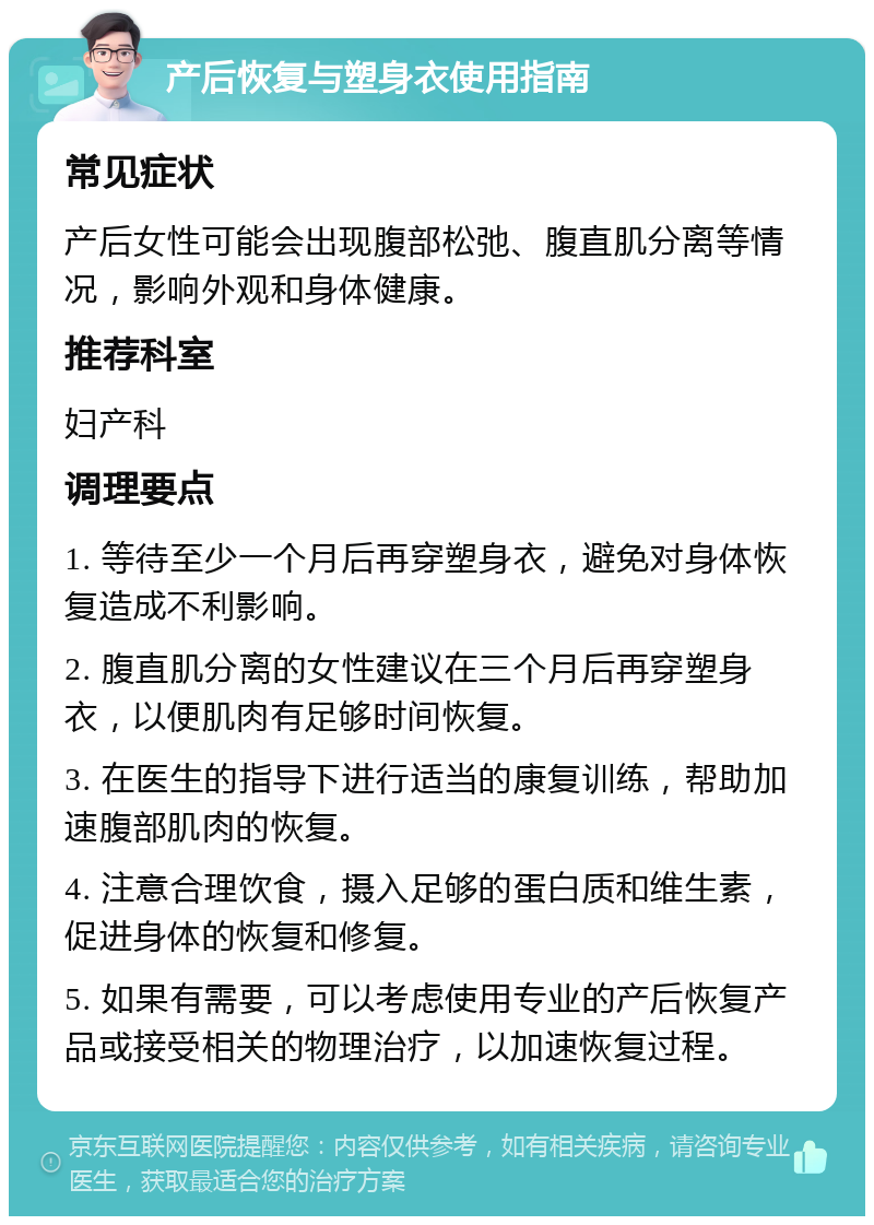 产后恢复与塑身衣使用指南 常见症状 产后女性可能会出现腹部松弛、腹直肌分离等情况，影响外观和身体健康。 推荐科室 妇产科 调理要点 1. 等待至少一个月后再穿塑身衣，避免对身体恢复造成不利影响。 2. 腹直肌分离的女性建议在三个月后再穿塑身衣，以便肌肉有足够时间恢复。 3. 在医生的指导下进行适当的康复训练，帮助加速腹部肌肉的恢复。 4. 注意合理饮食，摄入足够的蛋白质和维生素，促进身体的恢复和修复。 5. 如果有需要，可以考虑使用专业的产后恢复产品或接受相关的物理治疗，以加速恢复过程。