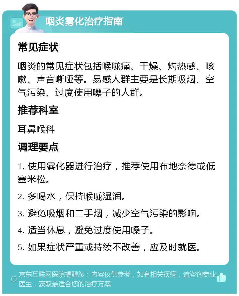 咽炎雾化治疗指南 常见症状 咽炎的常见症状包括喉咙痛、干燥、灼热感、咳嗽、声音嘶哑等。易感人群主要是长期吸烟、空气污染、过度使用嗓子的人群。 推荐科室 耳鼻喉科 调理要点 1. 使用雾化器进行治疗，推荐使用布地奈德或低塞米松。 2. 多喝水，保持喉咙湿润。 3. 避免吸烟和二手烟，减少空气污染的影响。 4. 适当休息，避免过度使用嗓子。 5. 如果症状严重或持续不改善，应及时就医。