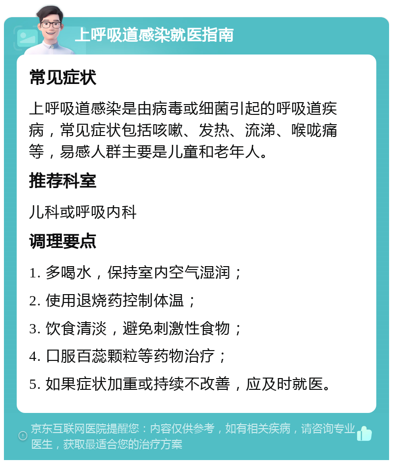 上呼吸道感染就医指南 常见症状 上呼吸道感染是由病毒或细菌引起的呼吸道疾病，常见症状包括咳嗽、发热、流涕、喉咙痛等，易感人群主要是儿童和老年人。 推荐科室 儿科或呼吸内科 调理要点 1. 多喝水，保持室内空气湿润； 2. 使用退烧药控制体温； 3. 饮食清淡，避免刺激性食物； 4. 口服百蕊颗粒等药物治疗； 5. 如果症状加重或持续不改善，应及时就医。