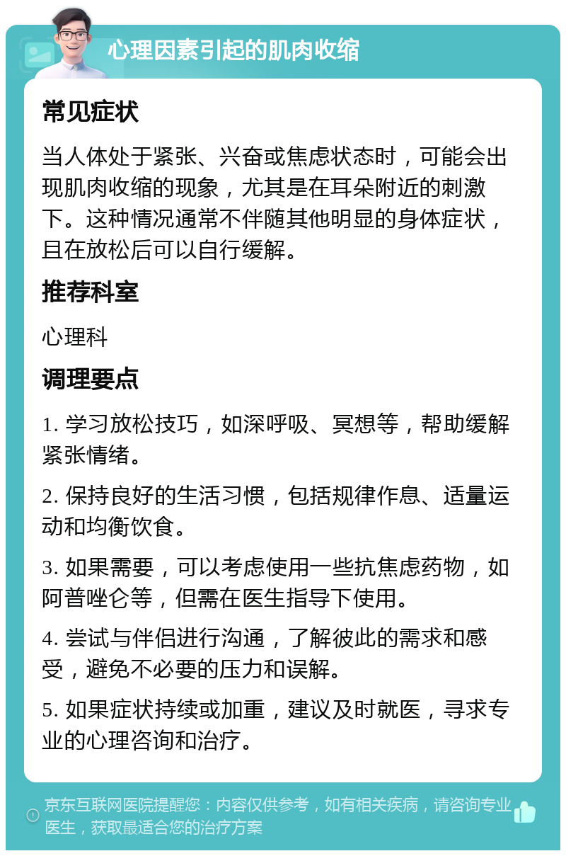 心理因素引起的肌肉收缩 常见症状 当人体处于紧张、兴奋或焦虑状态时，可能会出现肌肉收缩的现象，尤其是在耳朵附近的刺激下。这种情况通常不伴随其他明显的身体症状，且在放松后可以自行缓解。 推荐科室 心理科 调理要点 1. 学习放松技巧，如深呼吸、冥想等，帮助缓解紧张情绪。 2. 保持良好的生活习惯，包括规律作息、适量运动和均衡饮食。 3. 如果需要，可以考虑使用一些抗焦虑药物，如阿普唑仑等，但需在医生指导下使用。 4. 尝试与伴侣进行沟通，了解彼此的需求和感受，避免不必要的压力和误解。 5. 如果症状持续或加重，建议及时就医，寻求专业的心理咨询和治疗。