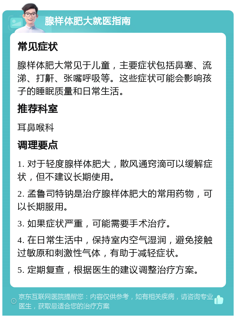 腺样体肥大就医指南 常见症状 腺样体肥大常见于儿童，主要症状包括鼻塞、流涕、打鼾、张嘴呼吸等。这些症状可能会影响孩子的睡眠质量和日常生活。 推荐科室 耳鼻喉科 调理要点 1. 对于轻度腺样体肥大，散风通窍滴可以缓解症状，但不建议长期使用。 2. 孟鲁司特钠是治疗腺样体肥大的常用药物，可以长期服用。 3. 如果症状严重，可能需要手术治疗。 4. 在日常生活中，保持室内空气湿润，避免接触过敏原和刺激性气体，有助于减轻症状。 5. 定期复查，根据医生的建议调整治疗方案。