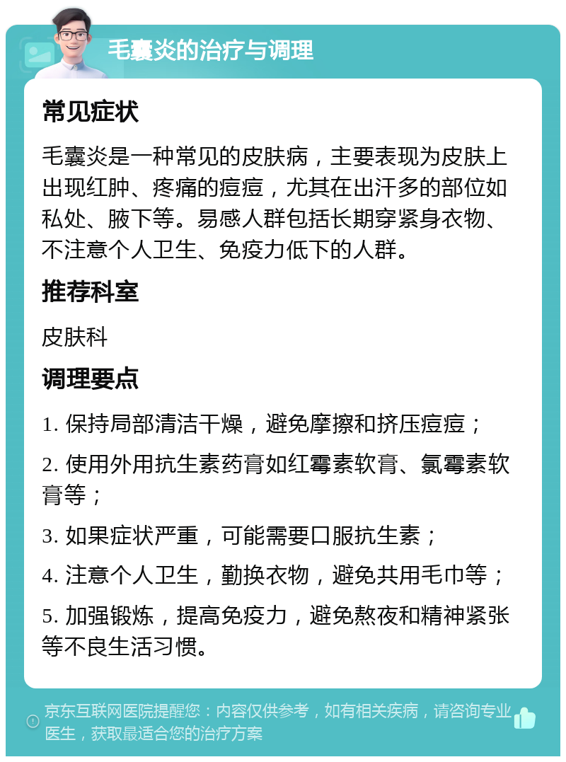 毛囊炎的治疗与调理 常见症状 毛囊炎是一种常见的皮肤病，主要表现为皮肤上出现红肿、疼痛的痘痘，尤其在出汗多的部位如私处、腋下等。易感人群包括长期穿紧身衣物、不注意个人卫生、免疫力低下的人群。 推荐科室 皮肤科 调理要点 1. 保持局部清洁干燥，避免摩擦和挤压痘痘； 2. 使用外用抗生素药膏如红霉素软膏、氯霉素软膏等； 3. 如果症状严重，可能需要口服抗生素； 4. 注意个人卫生，勤换衣物，避免共用毛巾等； 5. 加强锻炼，提高免疫力，避免熬夜和精神紧张等不良生活习惯。