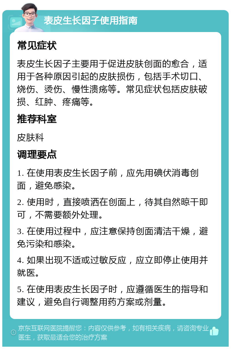 表皮生长因子使用指南 常见症状 表皮生长因子主要用于促进皮肤创面的愈合，适用于各种原因引起的皮肤损伤，包括手术切口、烧伤、烫伤、慢性溃疡等。常见症状包括皮肤破损、红肿、疼痛等。 推荐科室 皮肤科 调理要点 1. 在使用表皮生长因子前，应先用碘伏消毒创面，避免感染。 2. 使用时，直接喷洒在创面上，待其自然晾干即可，不需要额外处理。 3. 在使用过程中，应注意保持创面清洁干燥，避免污染和感染。 4. 如果出现不适或过敏反应，应立即停止使用并就医。 5. 在使用表皮生长因子时，应遵循医生的指导和建议，避免自行调整用药方案或剂量。