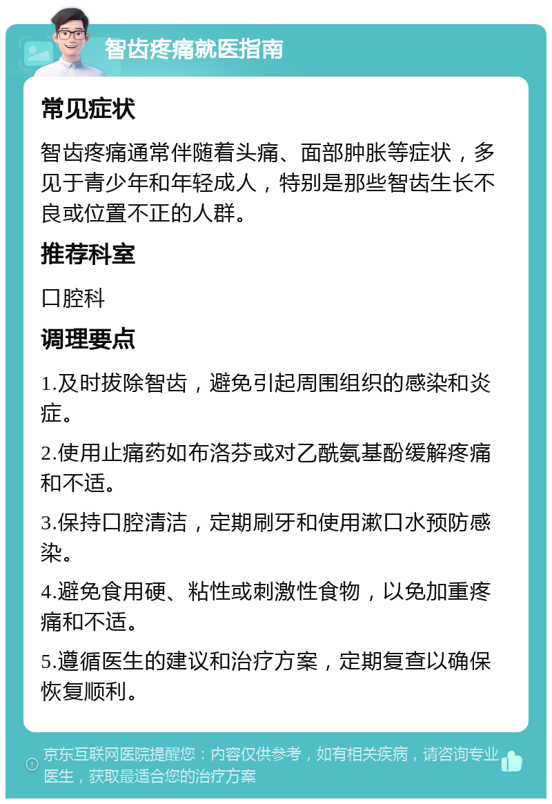 智齿疼痛就医指南 常见症状 智齿疼痛通常伴随着头痛、面部肿胀等症状，多见于青少年和年轻成人，特别是那些智齿生长不良或位置不正的人群。 推荐科室 口腔科 调理要点 1.及时拔除智齿，避免引起周围组织的感染和炎症。 2.使用止痛药如布洛芬或对乙酰氨基酚缓解疼痛和不适。 3.保持口腔清洁，定期刷牙和使用漱口水预防感染。 4.避免食用硬、粘性或刺激性食物，以免加重疼痛和不适。 5.遵循医生的建议和治疗方案，定期复查以确保恢复顺利。