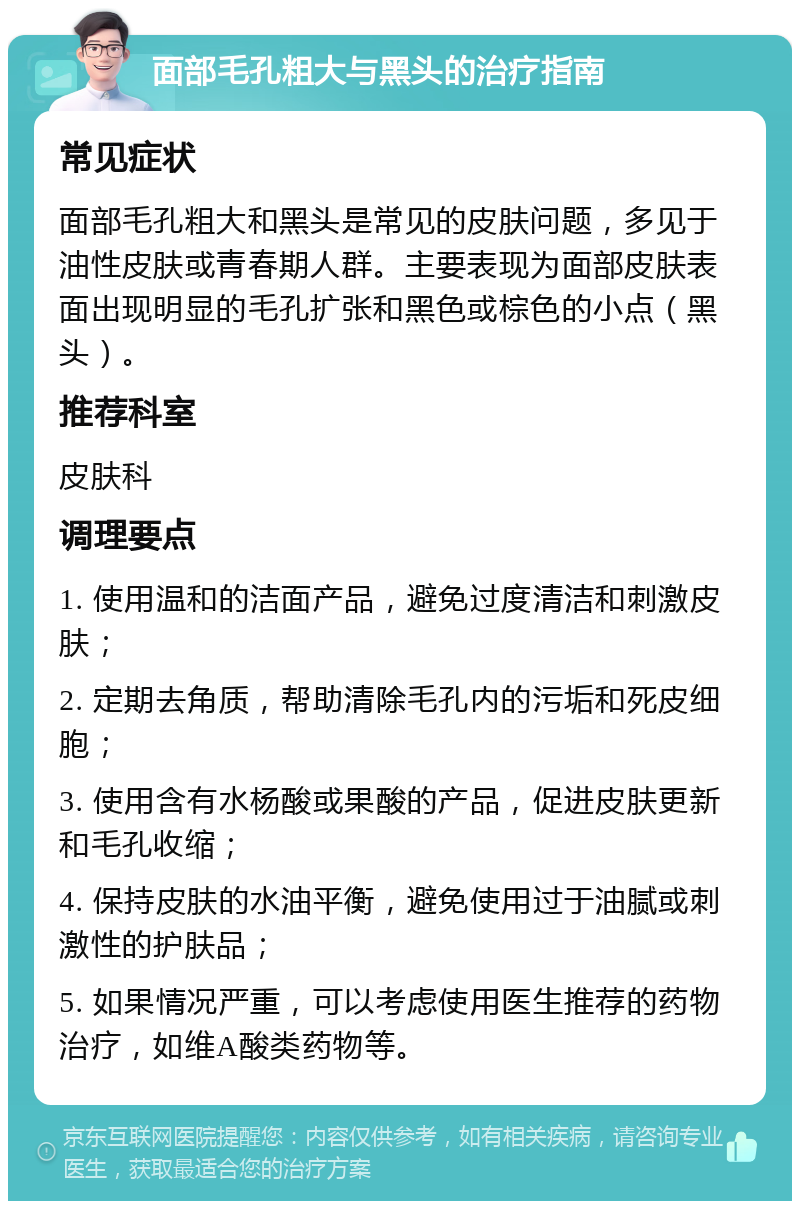 面部毛孔粗大与黑头的治疗指南 常见症状 面部毛孔粗大和黑头是常见的皮肤问题，多见于油性皮肤或青春期人群。主要表现为面部皮肤表面出现明显的毛孔扩张和黑色或棕色的小点（黑头）。 推荐科室 皮肤科 调理要点 1. 使用温和的洁面产品，避免过度清洁和刺激皮肤； 2. 定期去角质，帮助清除毛孔内的污垢和死皮细胞； 3. 使用含有水杨酸或果酸的产品，促进皮肤更新和毛孔收缩； 4. 保持皮肤的水油平衡，避免使用过于油腻或刺激性的护肤品； 5. 如果情况严重，可以考虑使用医生推荐的药物治疗，如维A酸类药物等。