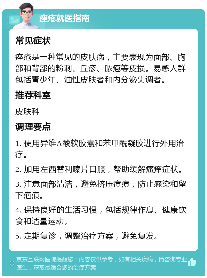 痤疮就医指南 常见症状 痤疮是一种常见的皮肤病，主要表现为面部、胸部和背部的粉刺、丘疹、脓疱等皮损。易感人群包括青少年、油性皮肤者和内分泌失调者。 推荐科室 皮肤科 调理要点 1. 使用异维A酸软胶囊和苯甲酰凝胶进行外用治疗。 2. 加用左西替利嗪片口服，帮助缓解瘙痒症状。 3. 注意面部清洁，避免挤压痘痘，防止感染和留下疤痕。 4. 保持良好的生活习惯，包括规律作息、健康饮食和适量运动。 5. 定期复诊，调整治疗方案，避免复发。