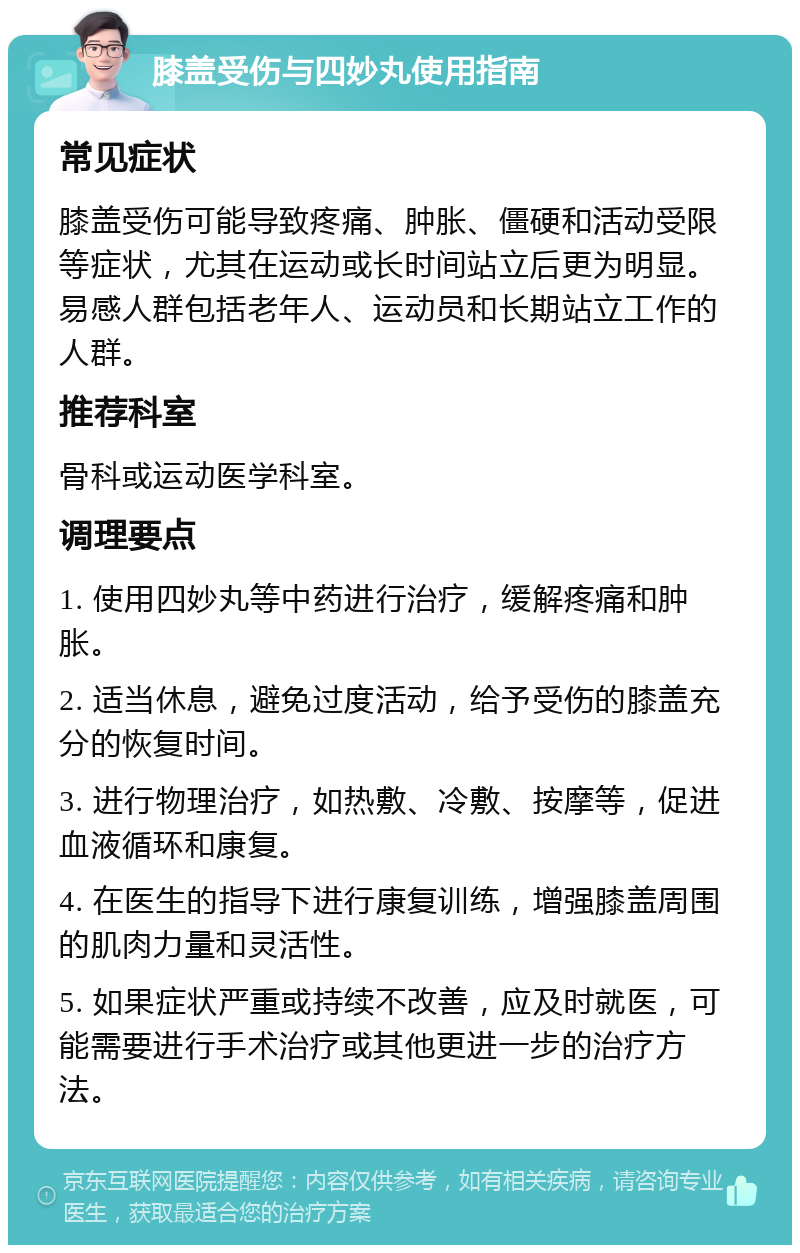 膝盖受伤与四妙丸使用指南 常见症状 膝盖受伤可能导致疼痛、肿胀、僵硬和活动受限等症状，尤其在运动或长时间站立后更为明显。易感人群包括老年人、运动员和长期站立工作的人群。 推荐科室 骨科或运动医学科室。 调理要点 1. 使用四妙丸等中药进行治疗，缓解疼痛和肿胀。 2. 适当休息，避免过度活动，给予受伤的膝盖充分的恢复时间。 3. 进行物理治疗，如热敷、冷敷、按摩等，促进血液循环和康复。 4. 在医生的指导下进行康复训练，增强膝盖周围的肌肉力量和灵活性。 5. 如果症状严重或持续不改善，应及时就医，可能需要进行手术治疗或其他更进一步的治疗方法。