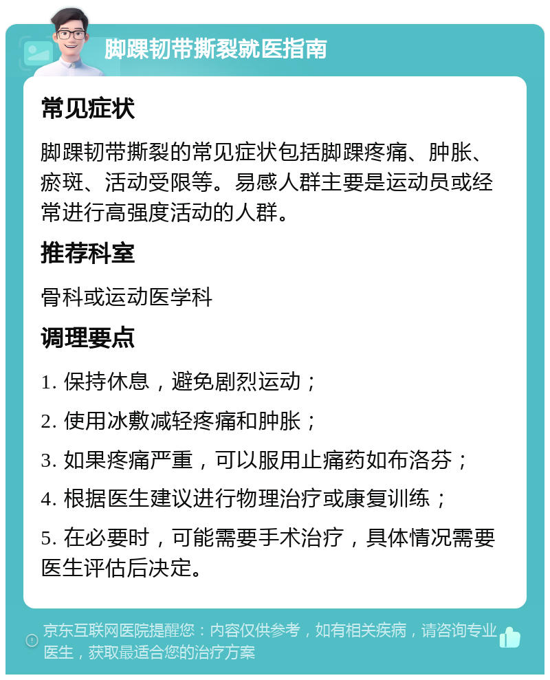 脚踝韧带撕裂就医指南 常见症状 脚踝韧带撕裂的常见症状包括脚踝疼痛、肿胀、瘀斑、活动受限等。易感人群主要是运动员或经常进行高强度活动的人群。 推荐科室 骨科或运动医学科 调理要点 1. 保持休息，避免剧烈运动； 2. 使用冰敷减轻疼痛和肿胀； 3. 如果疼痛严重，可以服用止痛药如布洛芬； 4. 根据医生建议进行物理治疗或康复训练； 5. 在必要时，可能需要手术治疗，具体情况需要医生评估后决定。