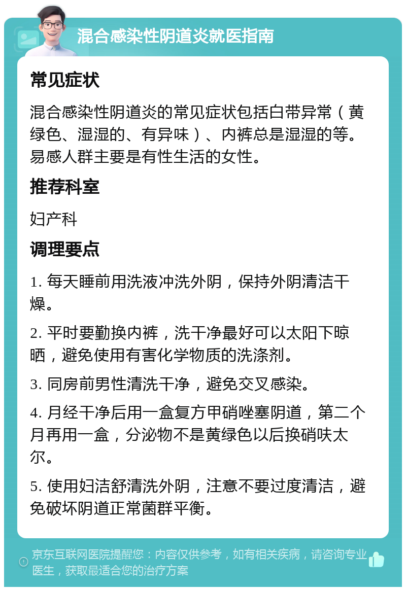 混合感染性阴道炎就医指南 常见症状 混合感染性阴道炎的常见症状包括白带异常（黄绿色、湿湿的、有异味）、内裤总是湿湿的等。易感人群主要是有性生活的女性。 推荐科室 妇产科 调理要点 1. 每天睡前用洗液冲洗外阴，保持外阴清洁干燥。 2. 平时要勤换内裤，洗干净最好可以太阳下晾晒，避免使用有害化学物质的洗涤剂。 3. 同房前男性清洗干净，避免交叉感染。 4. 月经干净后用一盒复方甲硝唑塞阴道，第二个月再用一盒，分泌物不是黄绿色以后换硝呋太尔。 5. 使用妇洁舒清洗外阴，注意不要过度清洁，避免破坏阴道正常菌群平衡。