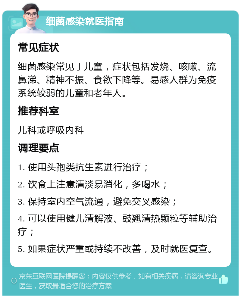 细菌感染就医指南 常见症状 细菌感染常见于儿童，症状包括发烧、咳嗽、流鼻涕、精神不振、食欲下降等。易感人群为免疫系统较弱的儿童和老年人。 推荐科室 儿科或呼吸内科 调理要点 1. 使用头孢类抗生素进行治疗； 2. 饮食上注意清淡易消化，多喝水； 3. 保持室内空气流通，避免交叉感染； 4. 可以使用健儿清解液、豉翘清热颗粒等辅助治疗； 5. 如果症状严重或持续不改善，及时就医复查。