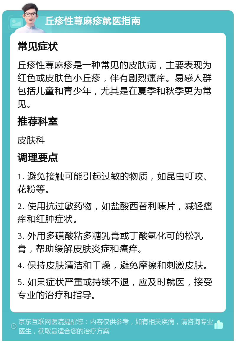 丘疹性荨麻疹就医指南 常见症状 丘疹性荨麻疹是一种常见的皮肤病，主要表现为红色或皮肤色小丘疹，伴有剧烈瘙痒。易感人群包括儿童和青少年，尤其是在夏季和秋季更为常见。 推荐科室 皮肤科 调理要点 1. 避免接触可能引起过敏的物质，如昆虫叮咬、花粉等。 2. 使用抗过敏药物，如盐酸西替利嗪片，减轻瘙痒和红肿症状。 3. 外用多磺酸粘多糖乳膏或丁酸氢化可的松乳膏，帮助缓解皮肤炎症和瘙痒。 4. 保持皮肤清洁和干燥，避免摩擦和刺激皮肤。 5. 如果症状严重或持续不退，应及时就医，接受专业的治疗和指导。