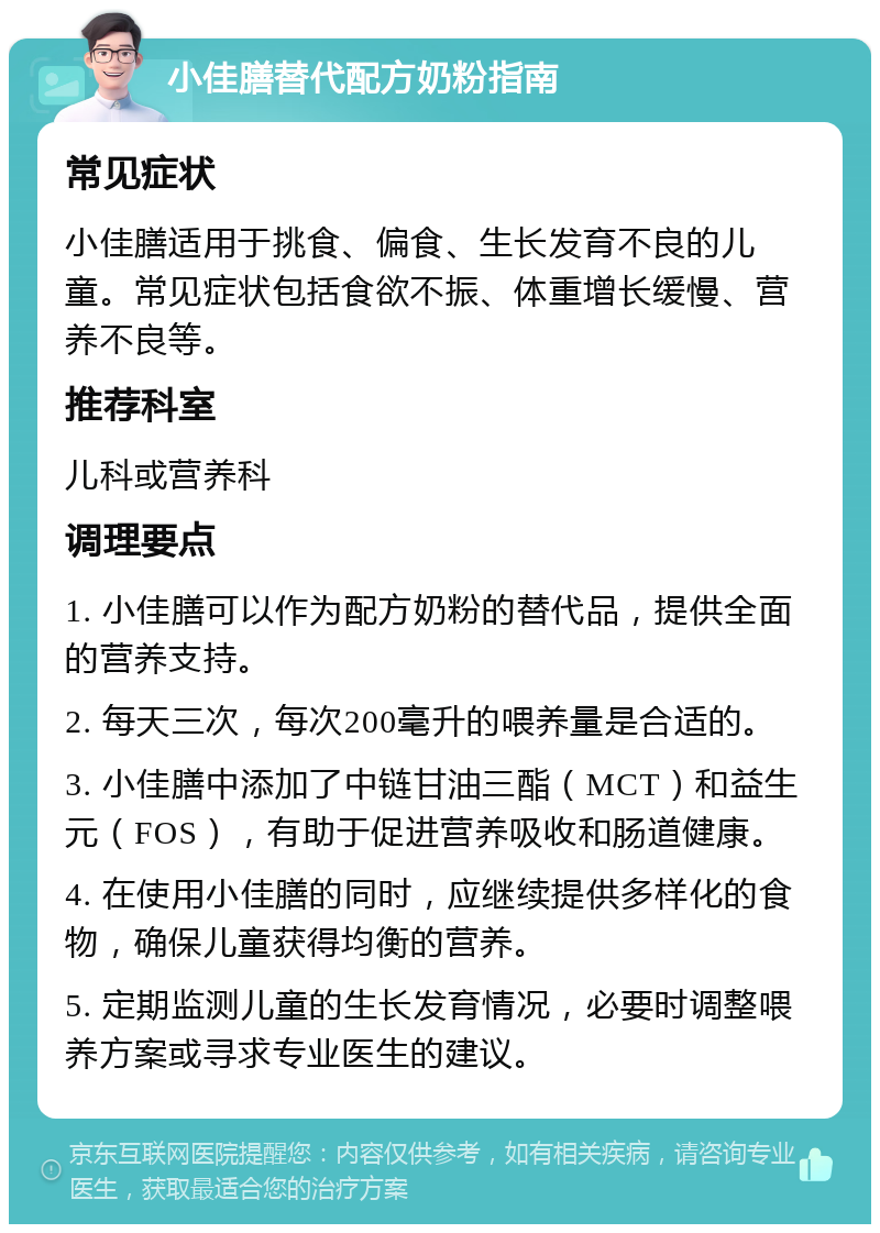 小佳膳替代配方奶粉指南 常见症状 小佳膳适用于挑食、偏食、生长发育不良的儿童。常见症状包括食欲不振、体重增长缓慢、营养不良等。 推荐科室 儿科或营养科 调理要点 1. 小佳膳可以作为配方奶粉的替代品，提供全面的营养支持。 2. 每天三次，每次200毫升的喂养量是合适的。 3. 小佳膳中添加了中链甘油三酯（MCT）和益生元（FOS），有助于促进营养吸收和肠道健康。 4. 在使用小佳膳的同时，应继续提供多样化的食物，确保儿童获得均衡的营养。 5. 定期监测儿童的生长发育情况，必要时调整喂养方案或寻求专业医生的建议。