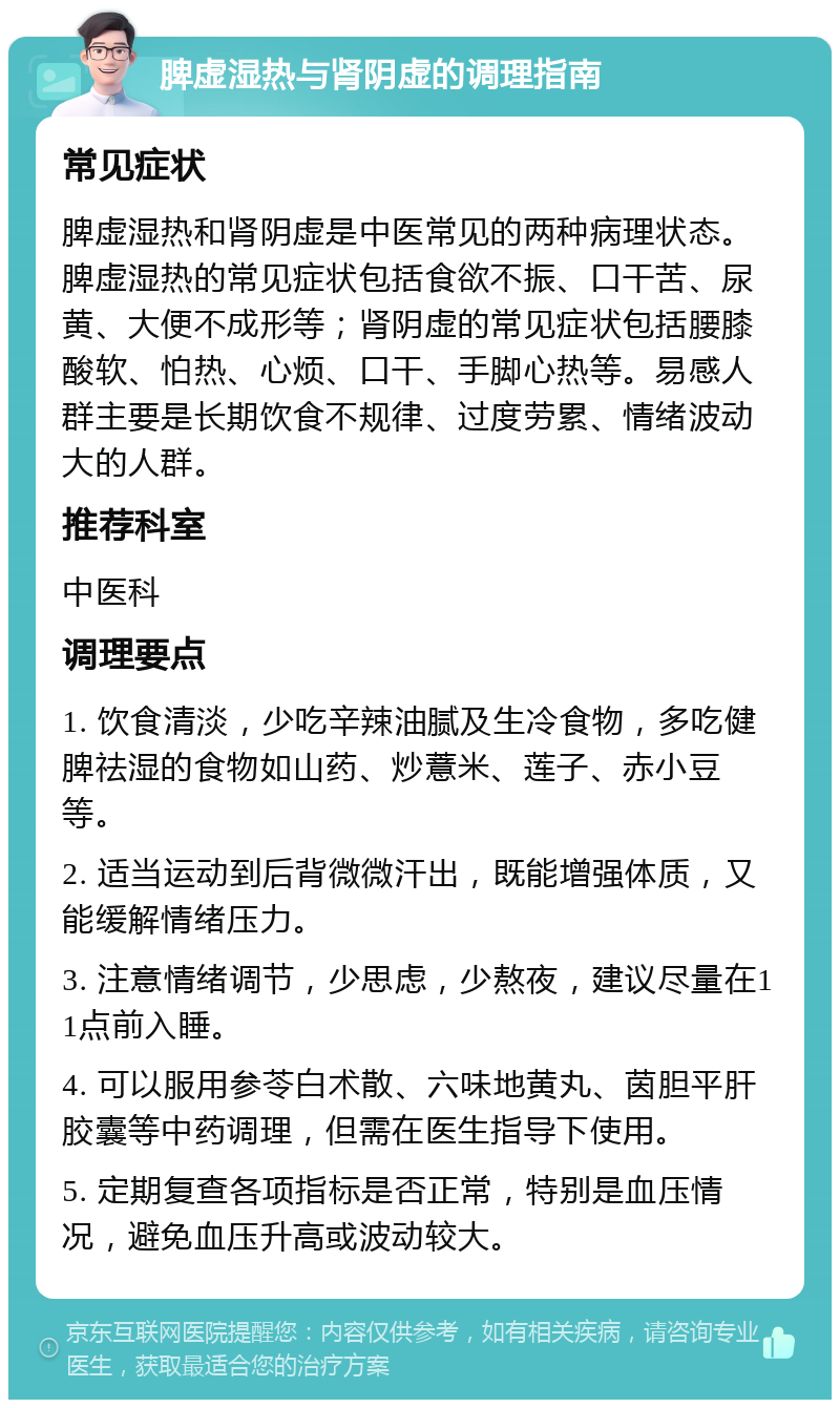 脾虚湿热与肾阴虚的调理指南 常见症状 脾虚湿热和肾阴虚是中医常见的两种病理状态。脾虚湿热的常见症状包括食欲不振、口干苦、尿黄、大便不成形等；肾阴虚的常见症状包括腰膝酸软、怕热、心烦、口干、手脚心热等。易感人群主要是长期饮食不规律、过度劳累、情绪波动大的人群。 推荐科室 中医科 调理要点 1. 饮食清淡，少吃辛辣油腻及生冷食物，多吃健脾祛湿的食物如山药、炒薏米、莲子、赤小豆等。 2. 适当运动到后背微微汗出，既能增强体质，又能缓解情绪压力。 3. 注意情绪调节，少思虑，少熬夜，建议尽量在11点前入睡。 4. 可以服用参苓白术散、六味地黄丸、茵胆平肝胶囊等中药调理，但需在医生指导下使用。 5. 定期复查各项指标是否正常，特别是血压情况，避免血压升高或波动较大。