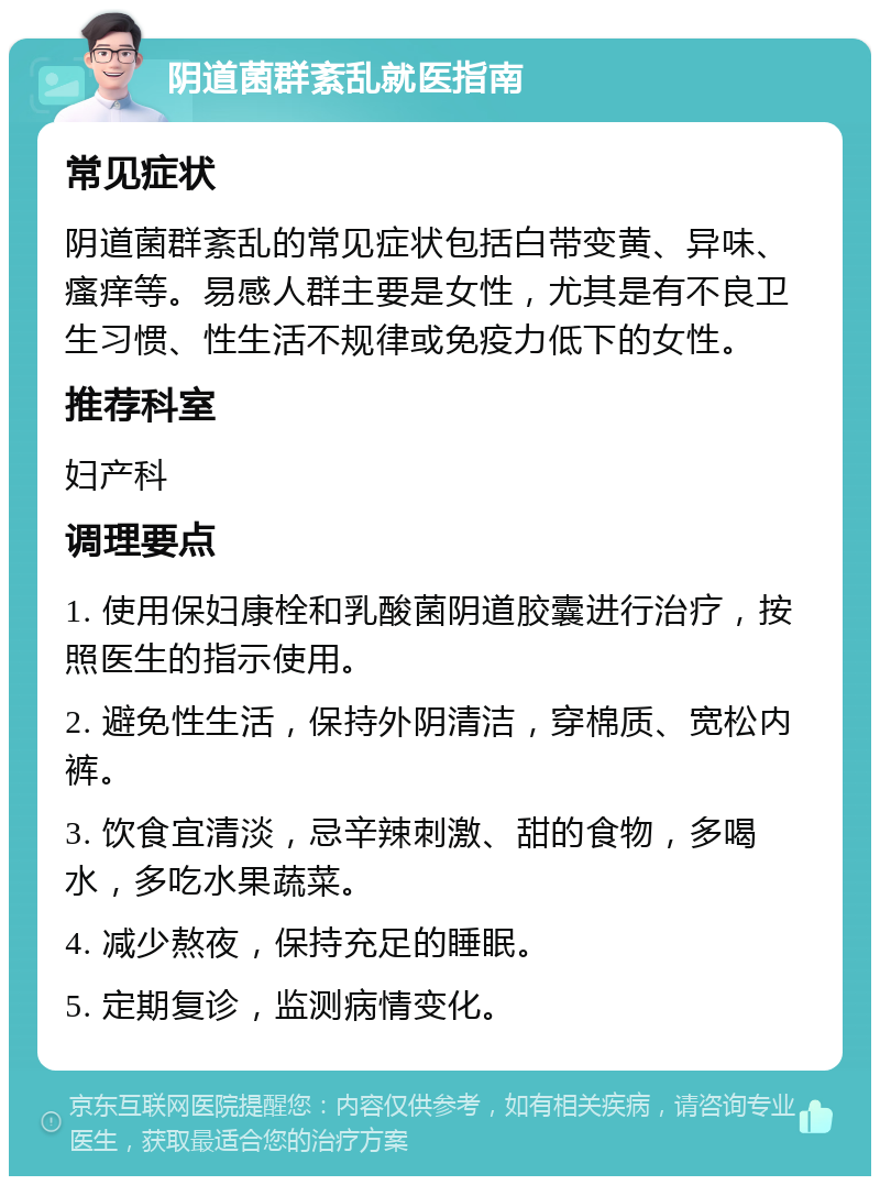 阴道菌群紊乱就医指南 常见症状 阴道菌群紊乱的常见症状包括白带变黄、异味、瘙痒等。易感人群主要是女性，尤其是有不良卫生习惯、性生活不规律或免疫力低下的女性。 推荐科室 妇产科 调理要点 1. 使用保妇康栓和乳酸菌阴道胶囊进行治疗，按照医生的指示使用。 2. 避免性生活，保持外阴清洁，穿棉质、宽松内裤。 3. 饮食宜清淡，忌辛辣刺激、甜的食物，多喝水，多吃水果蔬菜。 4. 减少熬夜，保持充足的睡眠。 5. 定期复诊，监测病情变化。