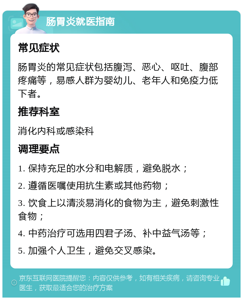 肠胃炎就医指南 常见症状 肠胃炎的常见症状包括腹泻、恶心、呕吐、腹部疼痛等，易感人群为婴幼儿、老年人和免疫力低下者。 推荐科室 消化内科或感染科 调理要点 1. 保持充足的水分和电解质，避免脱水； 2. 遵循医嘱使用抗生素或其他药物； 3. 饮食上以清淡易消化的食物为主，避免刺激性食物； 4. 中药治疗可选用四君子汤、补中益气汤等； 5. 加强个人卫生，避免交叉感染。