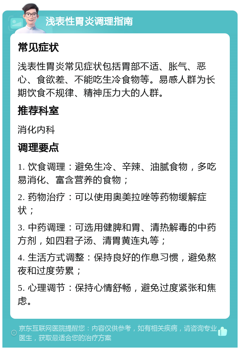 浅表性胃炎调理指南 常见症状 浅表性胃炎常见症状包括胃部不适、胀气、恶心、食欲差、不能吃生冷食物等。易感人群为长期饮食不规律、精神压力大的人群。 推荐科室 消化内科 调理要点 1. 饮食调理：避免生冷、辛辣、油腻食物，多吃易消化、富含营养的食物； 2. 药物治疗：可以使用奥美拉唑等药物缓解症状； 3. 中药调理：可选用健脾和胃、清热解毒的中药方剂，如四君子汤、清胃黄连丸等； 4. 生活方式调整：保持良好的作息习惯，避免熬夜和过度劳累； 5. 心理调节：保持心情舒畅，避免过度紧张和焦虑。