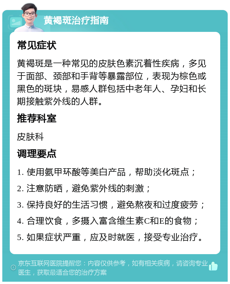 黄褐斑治疗指南 常见症状 黄褐斑是一种常见的皮肤色素沉着性疾病，多见于面部、颈部和手背等暴露部位，表现为棕色或黑色的斑块，易感人群包括中老年人、孕妇和长期接触紫外线的人群。 推荐科室 皮肤科 调理要点 1. 使用氨甲环酸等美白产品，帮助淡化斑点； 2. 注意防晒，避免紫外线的刺激； 3. 保持良好的生活习惯，避免熬夜和过度疲劳； 4. 合理饮食，多摄入富含维生素C和E的食物； 5. 如果症状严重，应及时就医，接受专业治疗。