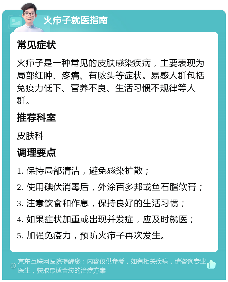 火疖子就医指南 常见症状 火疖子是一种常见的皮肤感染疾病，主要表现为局部红肿、疼痛、有脓头等症状。易感人群包括免疫力低下、营养不良、生活习惯不规律等人群。 推荐科室 皮肤科 调理要点 1. 保持局部清洁，避免感染扩散； 2. 使用碘伏消毒后，外涂百多邦或鱼石脂软膏； 3. 注意饮食和作息，保持良好的生活习惯； 4. 如果症状加重或出现并发症，应及时就医； 5. 加强免疫力，预防火疖子再次发生。