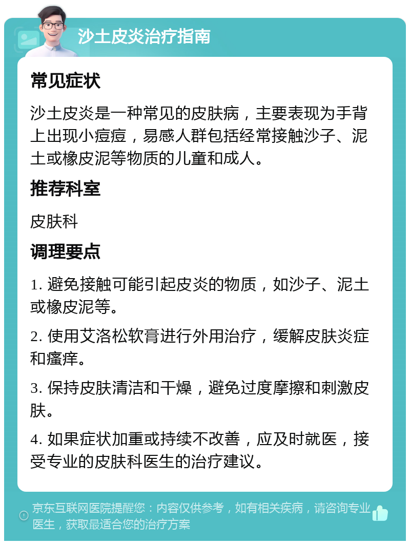 沙土皮炎治疗指南 常见症状 沙土皮炎是一种常见的皮肤病，主要表现为手背上出现小痘痘，易感人群包括经常接触沙子、泥土或橡皮泥等物质的儿童和成人。 推荐科室 皮肤科 调理要点 1. 避免接触可能引起皮炎的物质，如沙子、泥土或橡皮泥等。 2. 使用艾洛松软膏进行外用治疗，缓解皮肤炎症和瘙痒。 3. 保持皮肤清洁和干燥，避免过度摩擦和刺激皮肤。 4. 如果症状加重或持续不改善，应及时就医，接受专业的皮肤科医生的治疗建议。