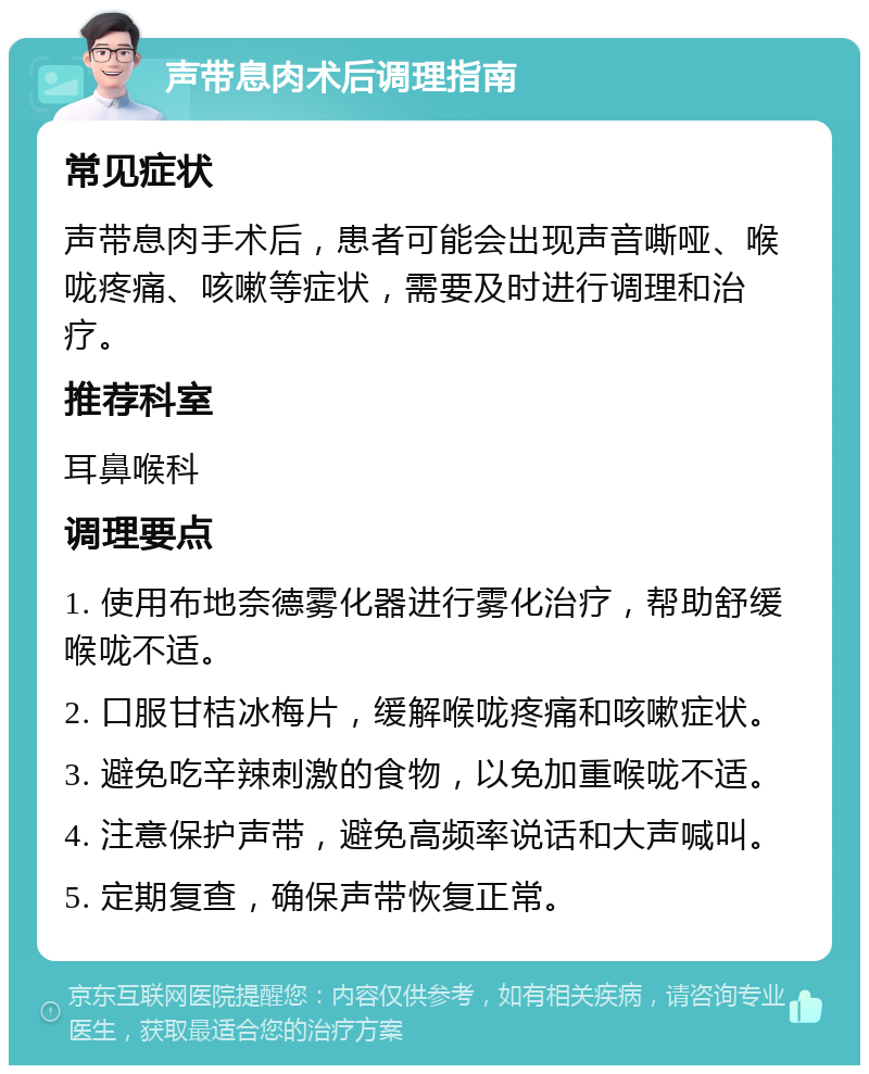 声带息肉术后调理指南 常见症状 声带息肉手术后，患者可能会出现声音嘶哑、喉咙疼痛、咳嗽等症状，需要及时进行调理和治疗。 推荐科室 耳鼻喉科 调理要点 1. 使用布地奈德雾化器进行雾化治疗，帮助舒缓喉咙不适。 2. 口服甘桔冰梅片，缓解喉咙疼痛和咳嗽症状。 3. 避免吃辛辣刺激的食物，以免加重喉咙不适。 4. 注意保护声带，避免高频率说话和大声喊叫。 5. 定期复查，确保声带恢复正常。