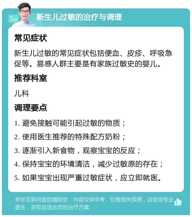 新生儿过敏的治疗与调理 常见症状 新生儿过敏的常见症状包括便血、皮疹、呼吸急促等。易感人群主要是有家族过敏史的婴儿。 推荐科室 儿科 调理要点 1. 避免接触可能引起过敏的物质； 2. 使用医生推荐的特殊配方奶粉； 3. 逐渐引入新食物，观察宝宝的反应； 4. 保持宝宝的环境清洁，减少过敏原的存在； 5. 如果宝宝出现严重过敏症状，应立即就医。