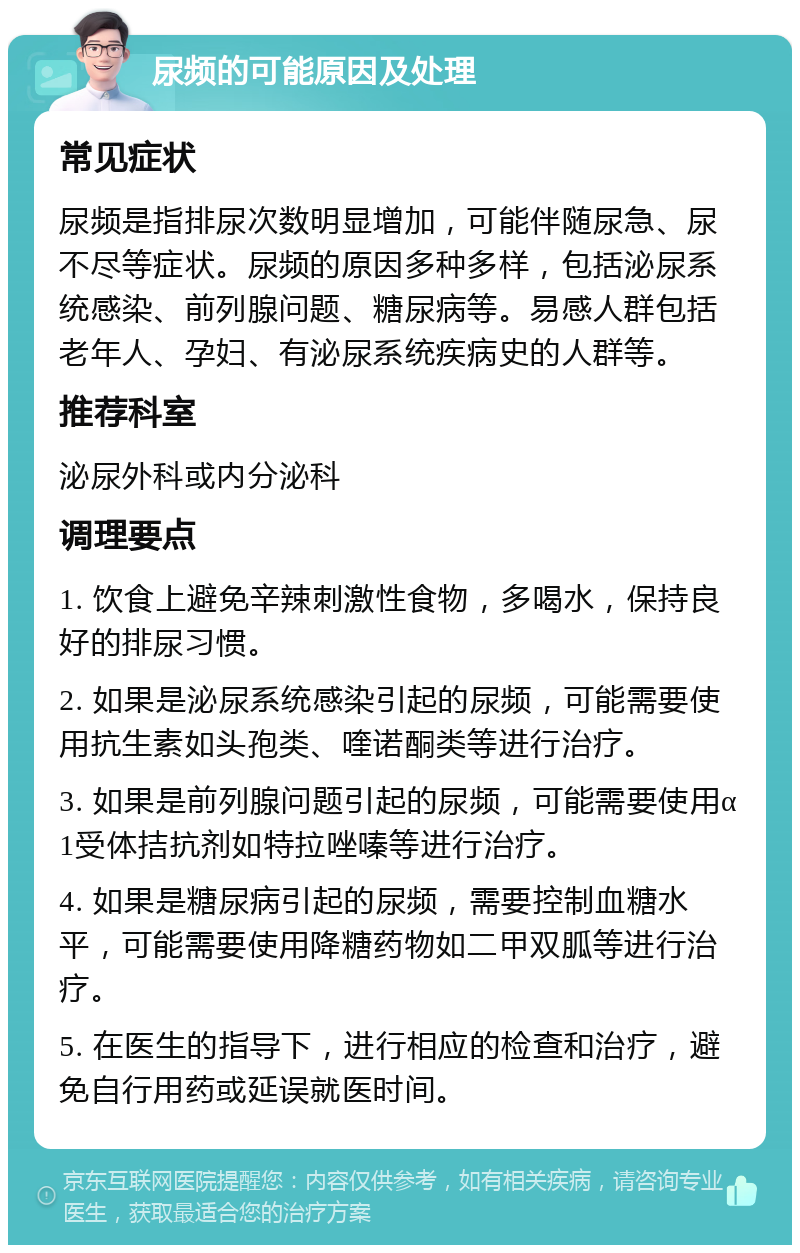 尿频的可能原因及处理 常见症状 尿频是指排尿次数明显增加，可能伴随尿急、尿不尽等症状。尿频的原因多种多样，包括泌尿系统感染、前列腺问题、糖尿病等。易感人群包括老年人、孕妇、有泌尿系统疾病史的人群等。 推荐科室 泌尿外科或内分泌科 调理要点 1. 饮食上避免辛辣刺激性食物，多喝水，保持良好的排尿习惯。 2. 如果是泌尿系统感染引起的尿频，可能需要使用抗生素如头孢类、喹诺酮类等进行治疗。 3. 如果是前列腺问题引起的尿频，可能需要使用α1受体拮抗剂如特拉唑嗪等进行治疗。 4. 如果是糖尿病引起的尿频，需要控制血糖水平，可能需要使用降糖药物如二甲双胍等进行治疗。 5. 在医生的指导下，进行相应的检查和治疗，避免自行用药或延误就医时间。