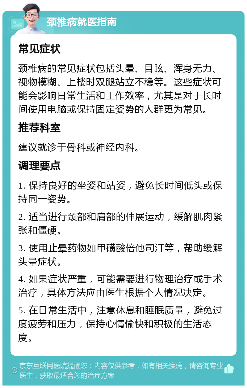 颈椎病就医指南 常见症状 颈椎病的常见症状包括头晕、目眩、浑身无力、视物模糊、上楼时双腿站立不稳等。这些症状可能会影响日常生活和工作效率，尤其是对于长时间使用电脑或保持固定姿势的人群更为常见。 推荐科室 建议就诊于骨科或神经内科。 调理要点 1. 保持良好的坐姿和站姿，避免长时间低头或保持同一姿势。 2. 适当进行颈部和肩部的伸展运动，缓解肌肉紧张和僵硬。 3. 使用止晕药物如甲磺酸倍他司汀等，帮助缓解头晕症状。 4. 如果症状严重，可能需要进行物理治疗或手术治疗，具体方法应由医生根据个人情况决定。 5. 在日常生活中，注意休息和睡眠质量，避免过度疲劳和压力，保持心情愉快和积极的生活态度。