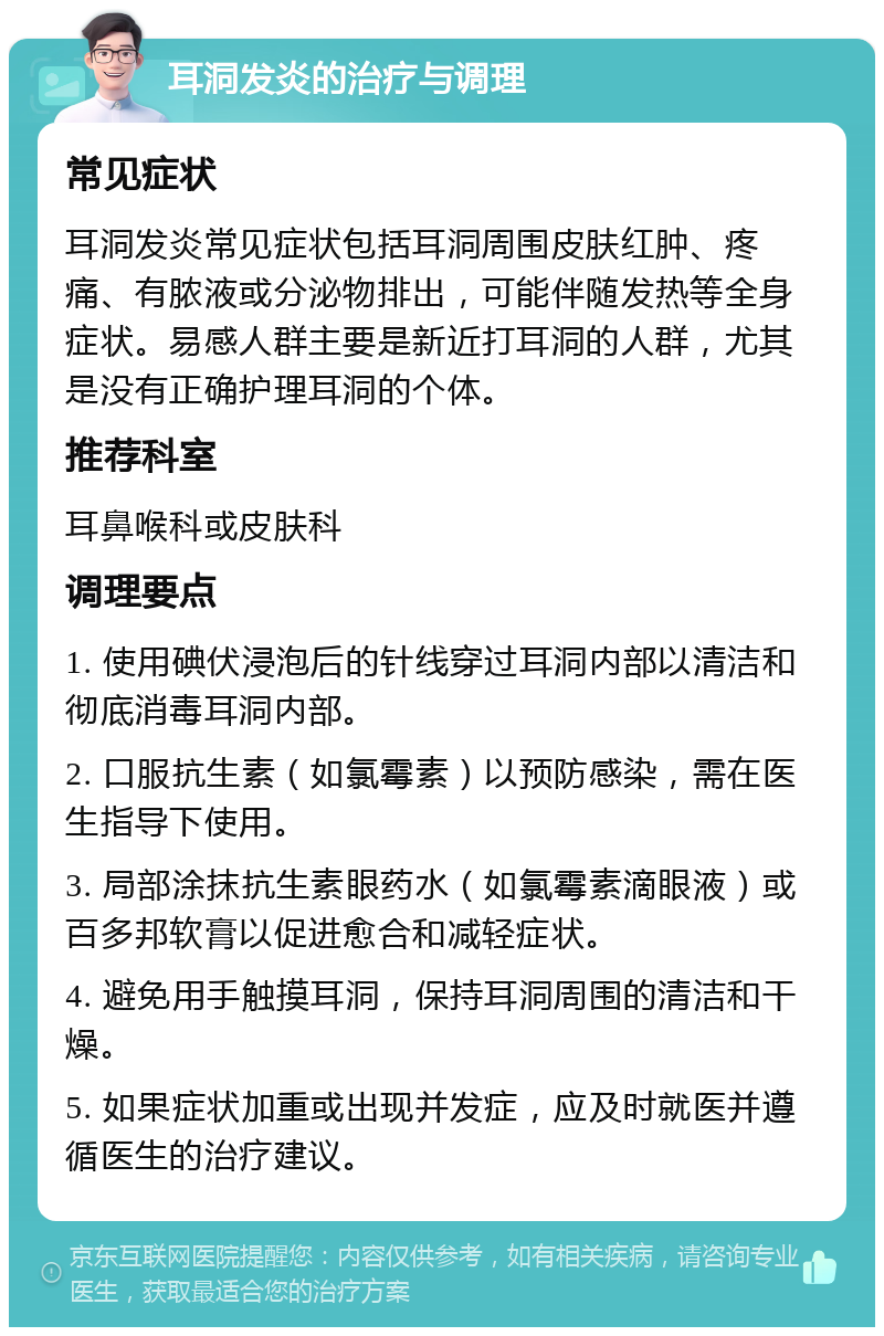 耳洞发炎的治疗与调理 常见症状 耳洞发炎常见症状包括耳洞周围皮肤红肿、疼痛、有脓液或分泌物排出，可能伴随发热等全身症状。易感人群主要是新近打耳洞的人群，尤其是没有正确护理耳洞的个体。 推荐科室 耳鼻喉科或皮肤科 调理要点 1. 使用碘伏浸泡后的针线穿过耳洞内部以清洁和彻底消毒耳洞内部。 2. 口服抗生素（如氯霉素）以预防感染，需在医生指导下使用。 3. 局部涂抹抗生素眼药水（如氯霉素滴眼液）或百多邦软膏以促进愈合和减轻症状。 4. 避免用手触摸耳洞，保持耳洞周围的清洁和干燥。 5. 如果症状加重或出现并发症，应及时就医并遵循医生的治疗建议。