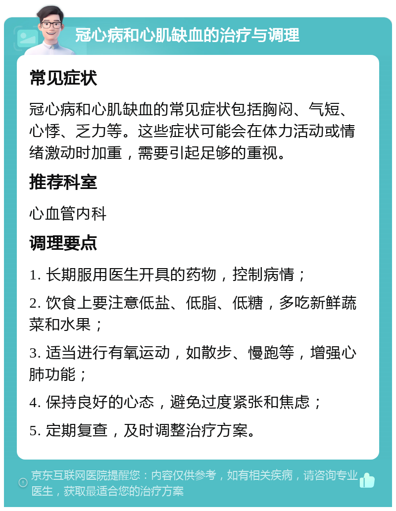 冠心病和心肌缺血的治疗与调理 常见症状 冠心病和心肌缺血的常见症状包括胸闷、气短、心悸、乏力等。这些症状可能会在体力活动或情绪激动时加重，需要引起足够的重视。 推荐科室 心血管内科 调理要点 1. 长期服用医生开具的药物，控制病情； 2. 饮食上要注意低盐、低脂、低糖，多吃新鲜蔬菜和水果； 3. 适当进行有氧运动，如散步、慢跑等，增强心肺功能； 4. 保持良好的心态，避免过度紧张和焦虑； 5. 定期复查，及时调整治疗方案。