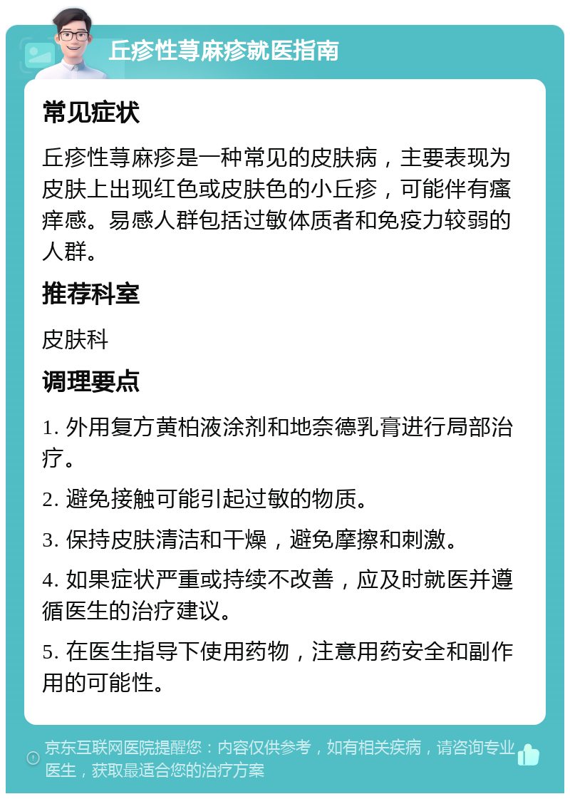 丘疹性荨麻疹就医指南 常见症状 丘疹性荨麻疹是一种常见的皮肤病，主要表现为皮肤上出现红色或皮肤色的小丘疹，可能伴有瘙痒感。易感人群包括过敏体质者和免疫力较弱的人群。 推荐科室 皮肤科 调理要点 1. 外用复方黄柏液涂剂和地奈德乳膏进行局部治疗。 2. 避免接触可能引起过敏的物质。 3. 保持皮肤清洁和干燥，避免摩擦和刺激。 4. 如果症状严重或持续不改善，应及时就医并遵循医生的治疗建议。 5. 在医生指导下使用药物，注意用药安全和副作用的可能性。