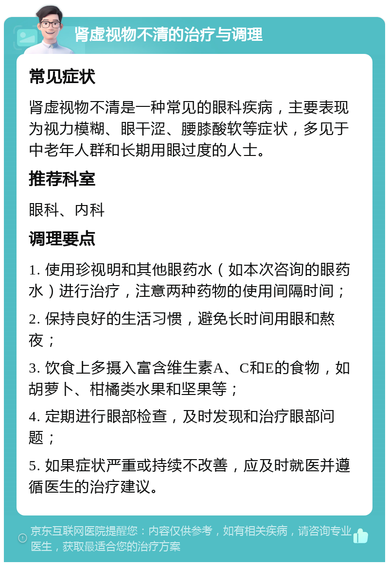 肾虚视物不清的治疗与调理 常见症状 肾虚视物不清是一种常见的眼科疾病，主要表现为视力模糊、眼干涩、腰膝酸软等症状，多见于中老年人群和长期用眼过度的人士。 推荐科室 眼科、内科 调理要点 1. 使用珍视明和其他眼药水（如本次咨询的眼药水）进行治疗，注意两种药物的使用间隔时间； 2. 保持良好的生活习惯，避免长时间用眼和熬夜； 3. 饮食上多摄入富含维生素A、C和E的食物，如胡萝卜、柑橘类水果和坚果等； 4. 定期进行眼部检查，及时发现和治疗眼部问题； 5. 如果症状严重或持续不改善，应及时就医并遵循医生的治疗建议。