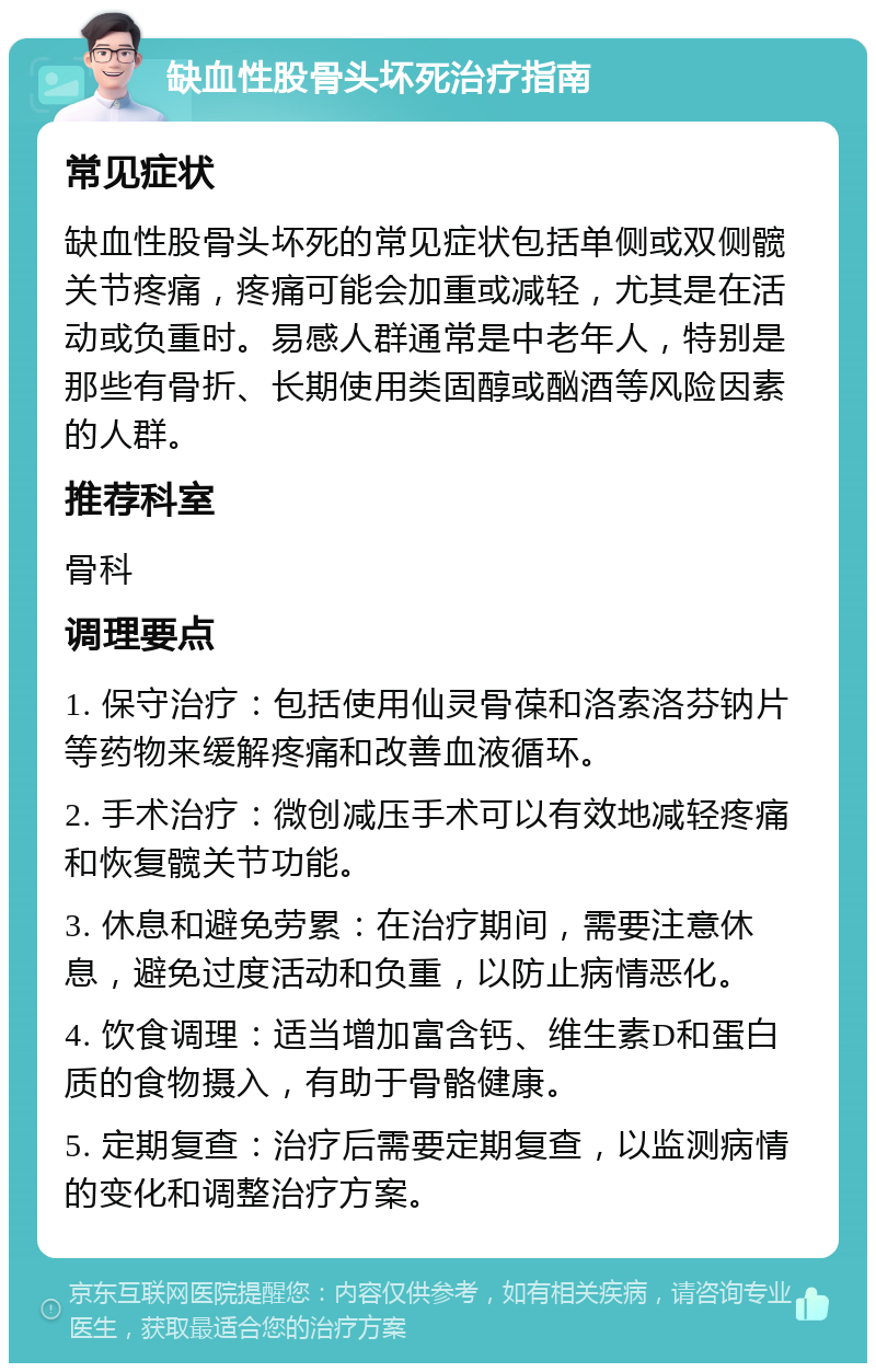 缺血性股骨头坏死治疗指南 常见症状 缺血性股骨头坏死的常见症状包括单侧或双侧髋关节疼痛，疼痛可能会加重或减轻，尤其是在活动或负重时。易感人群通常是中老年人，特别是那些有骨折、长期使用类固醇或酗酒等风险因素的人群。 推荐科室 骨科 调理要点 1. 保守治疗：包括使用仙灵骨葆和洛索洛芬钠片等药物来缓解疼痛和改善血液循环。 2. 手术治疗：微创减压手术可以有效地减轻疼痛和恢复髋关节功能。 3. 休息和避免劳累：在治疗期间，需要注意休息，避免过度活动和负重，以防止病情恶化。 4. 饮食调理：适当增加富含钙、维生素D和蛋白质的食物摄入，有助于骨骼健康。 5. 定期复查：治疗后需要定期复查，以监测病情的变化和调整治疗方案。