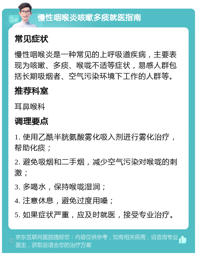 慢性咽喉炎咳嗽多痰就医指南 常见症状 慢性咽喉炎是一种常见的上呼吸道疾病，主要表现为咳嗽、多痰、喉咙不适等症状，易感人群包括长期吸烟者、空气污染环境下工作的人群等。 推荐科室 耳鼻喉科 调理要点 1. 使用乙酰半胱氨酸雾化吸入剂进行雾化治疗，帮助化痰； 2. 避免吸烟和二手烟，减少空气污染对喉咙的刺激； 3. 多喝水，保持喉咙湿润； 4. 注意休息，避免过度用嗓； 5. 如果症状严重，应及时就医，接受专业治疗。