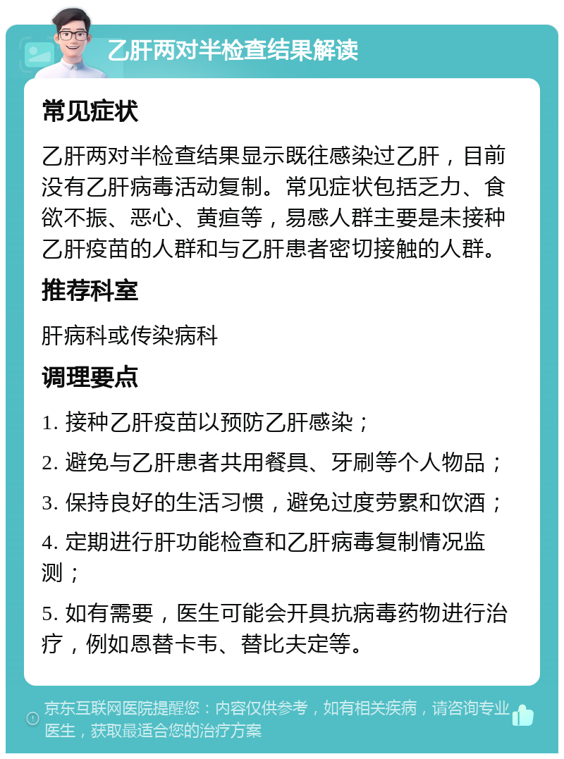 乙肝两对半检查结果解读 常见症状 乙肝两对半检查结果显示既往感染过乙肝，目前没有乙肝病毒活动复制。常见症状包括乏力、食欲不振、恶心、黄疸等，易感人群主要是未接种乙肝疫苗的人群和与乙肝患者密切接触的人群。 推荐科室 肝病科或传染病科 调理要点 1. 接种乙肝疫苗以预防乙肝感染； 2. 避免与乙肝患者共用餐具、牙刷等个人物品； 3. 保持良好的生活习惯，避免过度劳累和饮酒； 4. 定期进行肝功能检查和乙肝病毒复制情况监测； 5. 如有需要，医生可能会开具抗病毒药物进行治疗，例如恩替卡韦、替比夫定等。