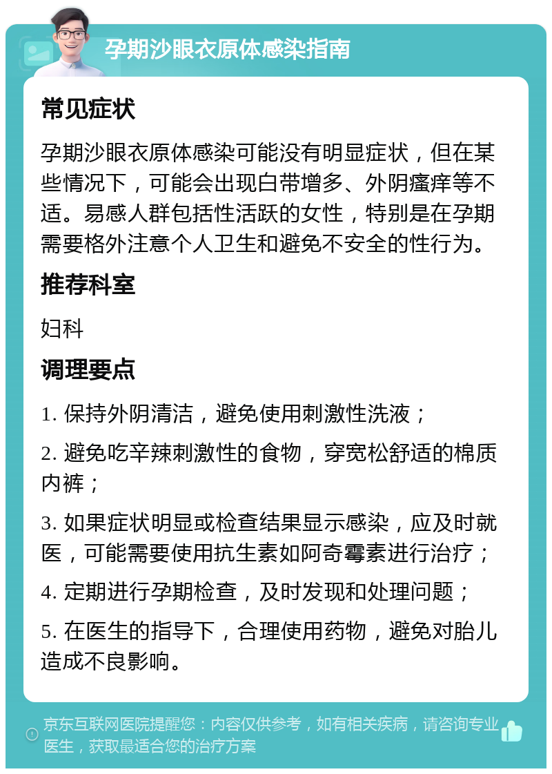 孕期沙眼衣原体感染指南 常见症状 孕期沙眼衣原体感染可能没有明显症状，但在某些情况下，可能会出现白带增多、外阴瘙痒等不适。易感人群包括性活跃的女性，特别是在孕期需要格外注意个人卫生和避免不安全的性行为。 推荐科室 妇科 调理要点 1. 保持外阴清洁，避免使用刺激性洗液； 2. 避免吃辛辣刺激性的食物，穿宽松舒适的棉质内裤； 3. 如果症状明显或检查结果显示感染，应及时就医，可能需要使用抗生素如阿奇霉素进行治疗； 4. 定期进行孕期检查，及时发现和处理问题； 5. 在医生的指导下，合理使用药物，避免对胎儿造成不良影响。