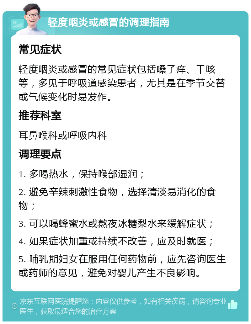 轻度咽炎或感冒的调理指南 常见症状 轻度咽炎或感冒的常见症状包括嗓子痒、干咳等，多见于呼吸道感染患者，尤其是在季节交替或气候变化时易发作。 推荐科室 耳鼻喉科或呼吸内科 调理要点 1. 多喝热水，保持喉部湿润； 2. 避免辛辣刺激性食物，选择清淡易消化的食物； 3. 可以喝蜂蜜水或熬夜冰糖梨水来缓解症状； 4. 如果症状加重或持续不改善，应及时就医； 5. 哺乳期妇女在服用任何药物前，应先咨询医生或药师的意见，避免对婴儿产生不良影响。