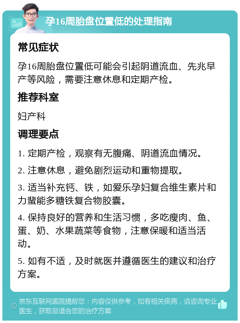 孕16周胎盘位置低的处理指南 常见症状 孕16周胎盘位置低可能会引起阴道流血、先兆早产等风险，需要注意休息和定期产检。 推荐科室 妇产科 调理要点 1. 定期产检，观察有无腹痛、阴道流血情况。 2. 注意休息，避免剧烈运动和重物提取。 3. 适当补充钙、铁，如爱乐孕妇复合维生素片和力蜚能多糖铁复合物胶囊。 4. 保持良好的营养和生活习惯，多吃瘦肉、鱼、蛋、奶、水果蔬菜等食物，注意保暖和适当活动。 5. 如有不适，及时就医并遵循医生的建议和治疗方案。