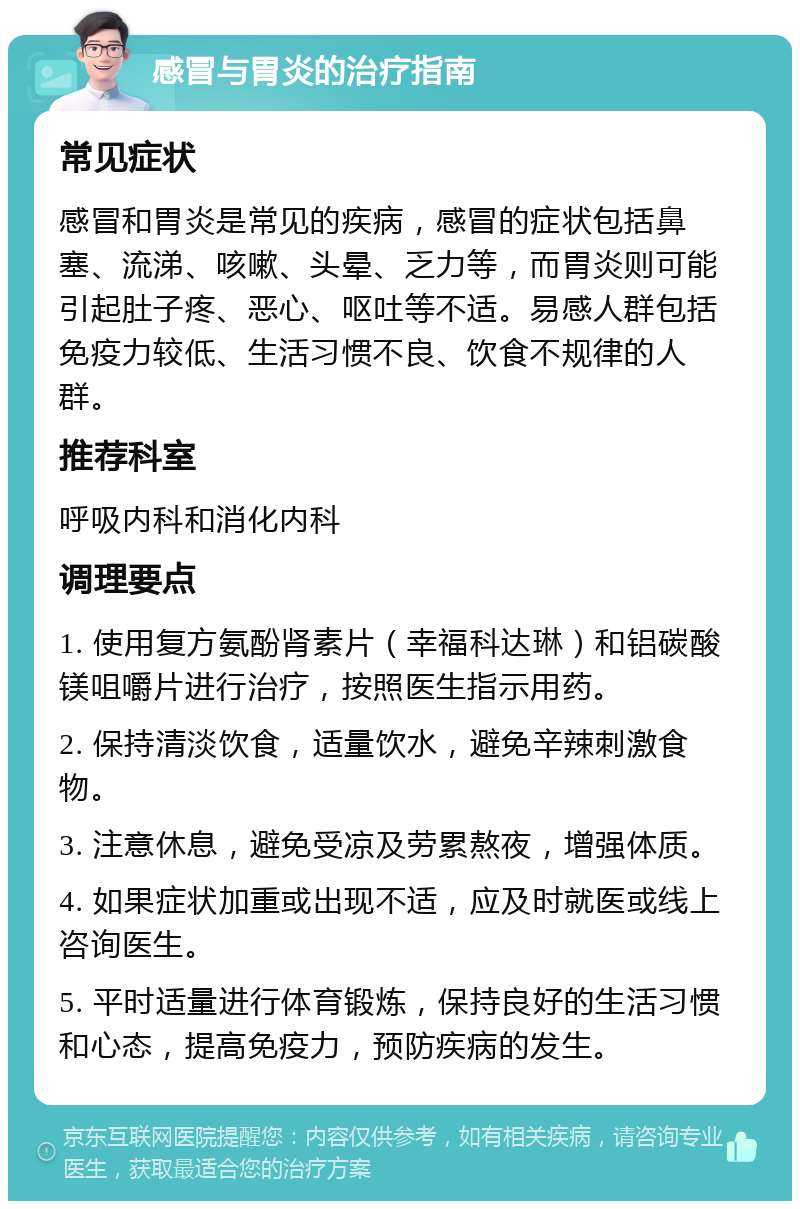 感冒与胃炎的治疗指南 常见症状 感冒和胃炎是常见的疾病，感冒的症状包括鼻塞、流涕、咳嗽、头晕、乏力等，而胃炎则可能引起肚子疼、恶心、呕吐等不适。易感人群包括免疫力较低、生活习惯不良、饮食不规律的人群。 推荐科室 呼吸内科和消化内科 调理要点 1. 使用复方氨酚肾素片（幸福科达琳）和铝碳酸镁咀嚼片进行治疗，按照医生指示用药。 2. 保持清淡饮食，适量饮水，避免辛辣刺激食物。 3. 注意休息，避免受凉及劳累熬夜，增强体质。 4. 如果症状加重或出现不适，应及时就医或线上咨询医生。 5. 平时适量进行体育锻炼，保持良好的生活习惯和心态，提高免疫力，预防疾病的发生。