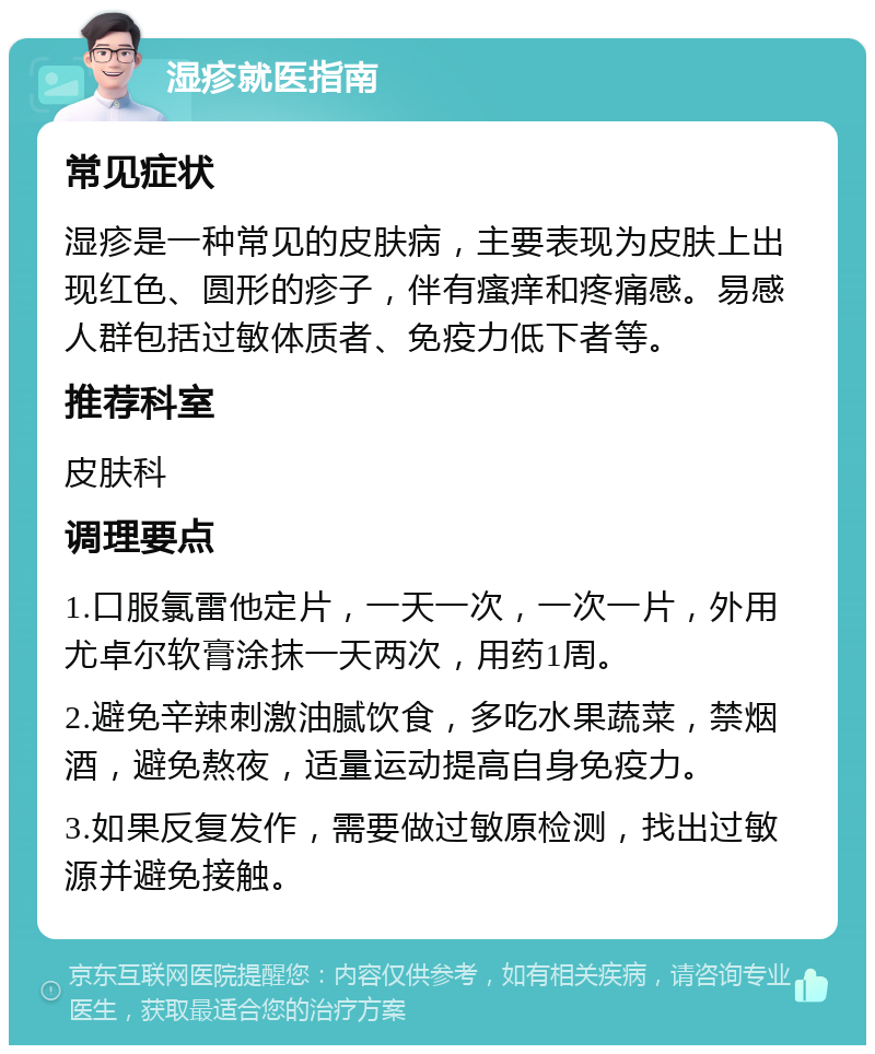 湿疹就医指南 常见症状 湿疹是一种常见的皮肤病，主要表现为皮肤上出现红色、圆形的疹子，伴有瘙痒和疼痛感。易感人群包括过敏体质者、免疫力低下者等。 推荐科室 皮肤科 调理要点 1.口服氯雷他定片，一天一次，一次一片，外用尤卓尔软膏涂抹一天两次，用药1周。 2.避免辛辣刺激油腻饮食，多吃水果蔬菜，禁烟酒，避免熬夜，适量运动提高自身免疫力。 3.如果反复发作，需要做过敏原检测，找出过敏源并避免接触。