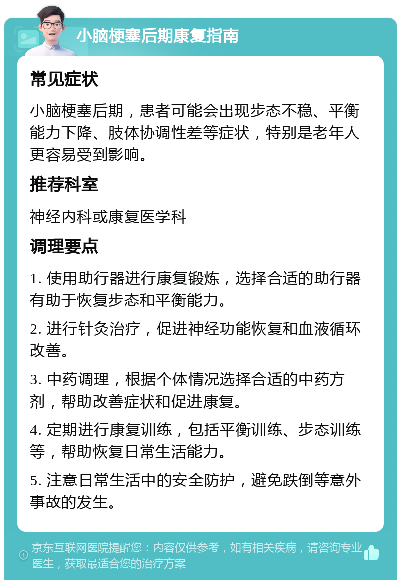 小脑梗塞后期康复指南 常见症状 小脑梗塞后期，患者可能会出现步态不稳、平衡能力下降、肢体协调性差等症状，特别是老年人更容易受到影响。 推荐科室 神经内科或康复医学科 调理要点 1. 使用助行器进行康复锻炼，选择合适的助行器有助于恢复步态和平衡能力。 2. 进行针灸治疗，促进神经功能恢复和血液循环改善。 3. 中药调理，根据个体情况选择合适的中药方剂，帮助改善症状和促进康复。 4. 定期进行康复训练，包括平衡训练、步态训练等，帮助恢复日常生活能力。 5. 注意日常生活中的安全防护，避免跌倒等意外事故的发生。