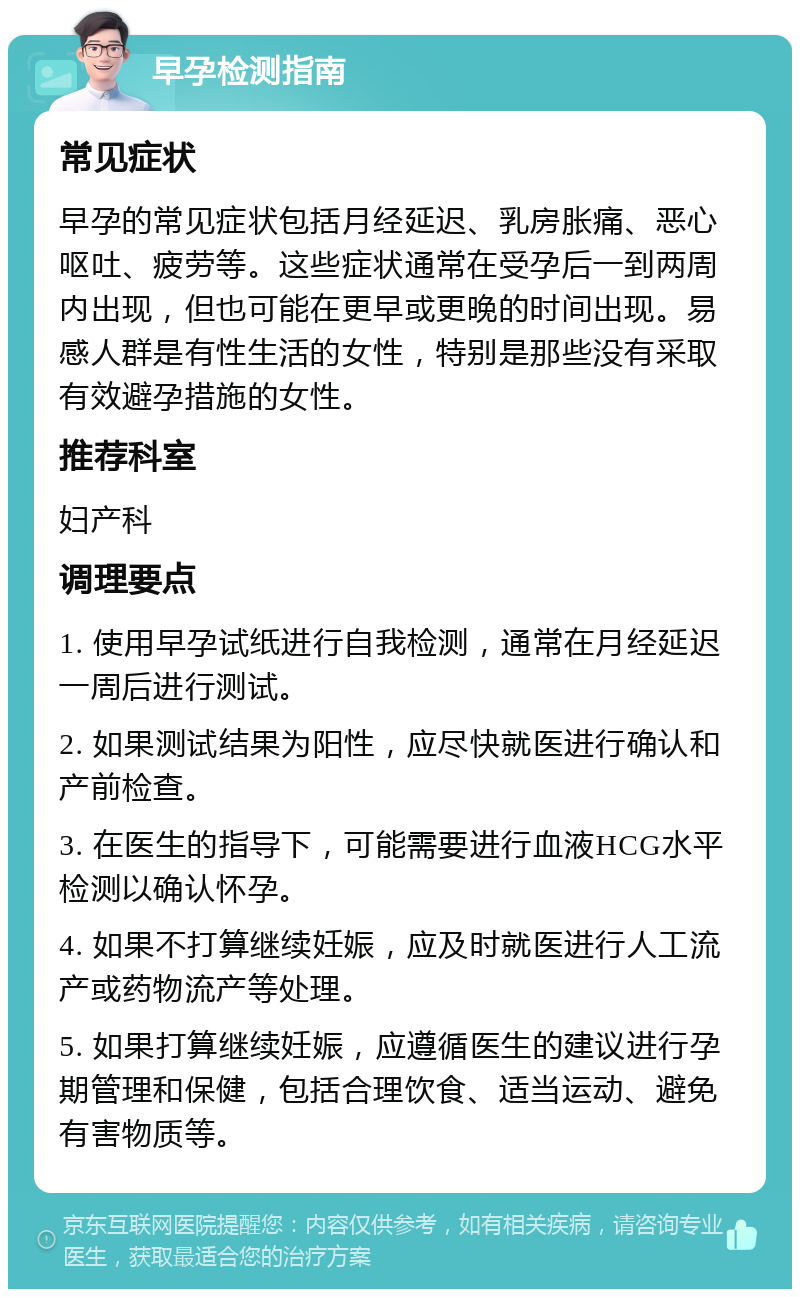 早孕检测指南 常见症状 早孕的常见症状包括月经延迟、乳房胀痛、恶心呕吐、疲劳等。这些症状通常在受孕后一到两周内出现，但也可能在更早或更晚的时间出现。易感人群是有性生活的女性，特别是那些没有采取有效避孕措施的女性。 推荐科室 妇产科 调理要点 1. 使用早孕试纸进行自我检测，通常在月经延迟一周后进行测试。 2. 如果测试结果为阳性，应尽快就医进行确认和产前检查。 3. 在医生的指导下，可能需要进行血液HCG水平检测以确认怀孕。 4. 如果不打算继续妊娠，应及时就医进行人工流产或药物流产等处理。 5. 如果打算继续妊娠，应遵循医生的建议进行孕期管理和保健，包括合理饮食、适当运动、避免有害物质等。