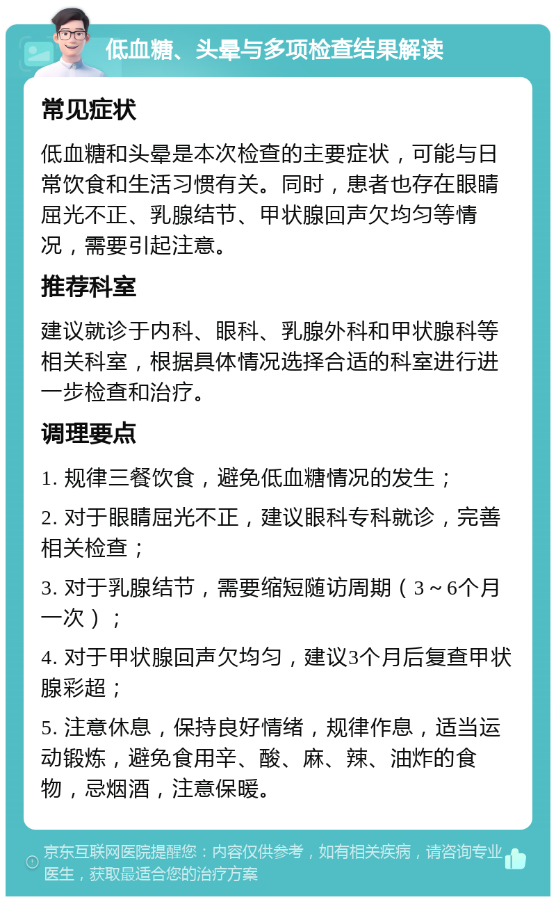 低血糖、头晕与多项检查结果解读 常见症状 低血糖和头晕是本次检查的主要症状，可能与日常饮食和生活习惯有关。同时，患者也存在眼睛屈光不正、乳腺结节、甲状腺回声欠均匀等情况，需要引起注意。 推荐科室 建议就诊于内科、眼科、乳腺外科和甲状腺科等相关科室，根据具体情况选择合适的科室进行进一步检查和治疗。 调理要点 1. 规律三餐饮食，避免低血糖情况的发生； 2. 对于眼睛屈光不正，建议眼科专科就诊，完善相关检查； 3. 对于乳腺结节，需要缩短随访周期（3～6个月一次）； 4. 对于甲状腺回声欠均匀，建议3个月后复查甲状腺彩超； 5. 注意休息，保持良好情绪，规律作息，适当运动锻炼，避免食用辛、酸、麻、辣、油炸的食物，忌烟酒，注意保暖。