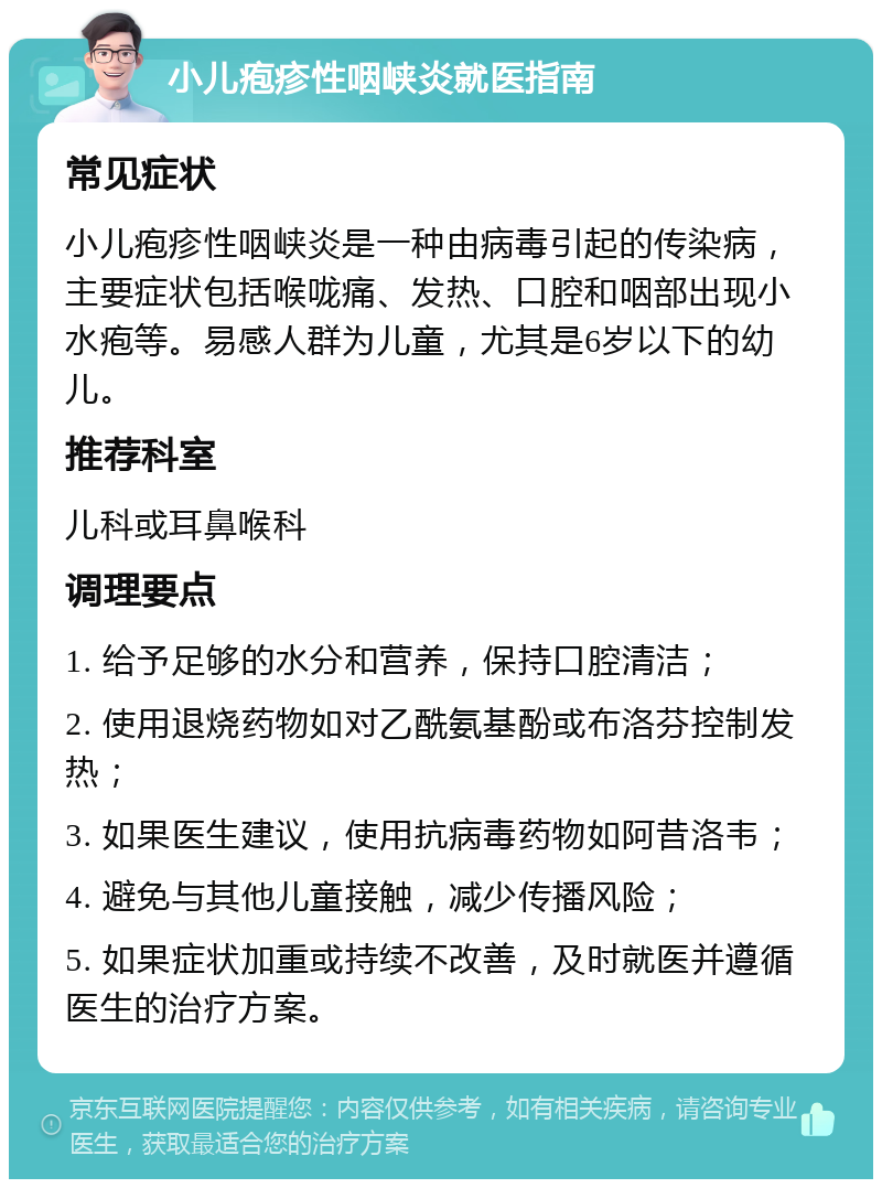 小儿疱疹性咽峡炎就医指南 常见症状 小儿疱疹性咽峡炎是一种由病毒引起的传染病，主要症状包括喉咙痛、发热、口腔和咽部出现小水疱等。易感人群为儿童，尤其是6岁以下的幼儿。 推荐科室 儿科或耳鼻喉科 调理要点 1. 给予足够的水分和营养，保持口腔清洁； 2. 使用退烧药物如对乙酰氨基酚或布洛芬控制发热； 3. 如果医生建议，使用抗病毒药物如阿昔洛韦； 4. 避免与其他儿童接触，减少传播风险； 5. 如果症状加重或持续不改善，及时就医并遵循医生的治疗方案。