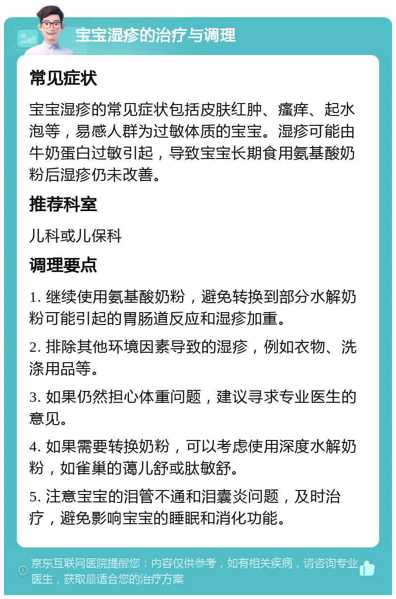 宝宝湿疹的治疗与调理 常见症状 宝宝湿疹的常见症状包括皮肤红肿、瘙痒、起水泡等，易感人群为过敏体质的宝宝。湿疹可能由牛奶蛋白过敏引起，导致宝宝长期食用氨基酸奶粉后湿疹仍未改善。 推荐科室 儿科或儿保科 调理要点 1. 继续使用氨基酸奶粉，避免转换到部分水解奶粉可能引起的胃肠道反应和湿疹加重。 2. 排除其他环境因素导致的湿疹，例如衣物、洗涤用品等。 3. 如果仍然担心体重问题，建议寻求专业医生的意见。 4. 如果需要转换奶粉，可以考虑使用深度水解奶粉，如雀巢的蔼儿舒或肽敏舒。 5. 注意宝宝的泪管不通和泪囊炎问题，及时治疗，避免影响宝宝的睡眠和消化功能。