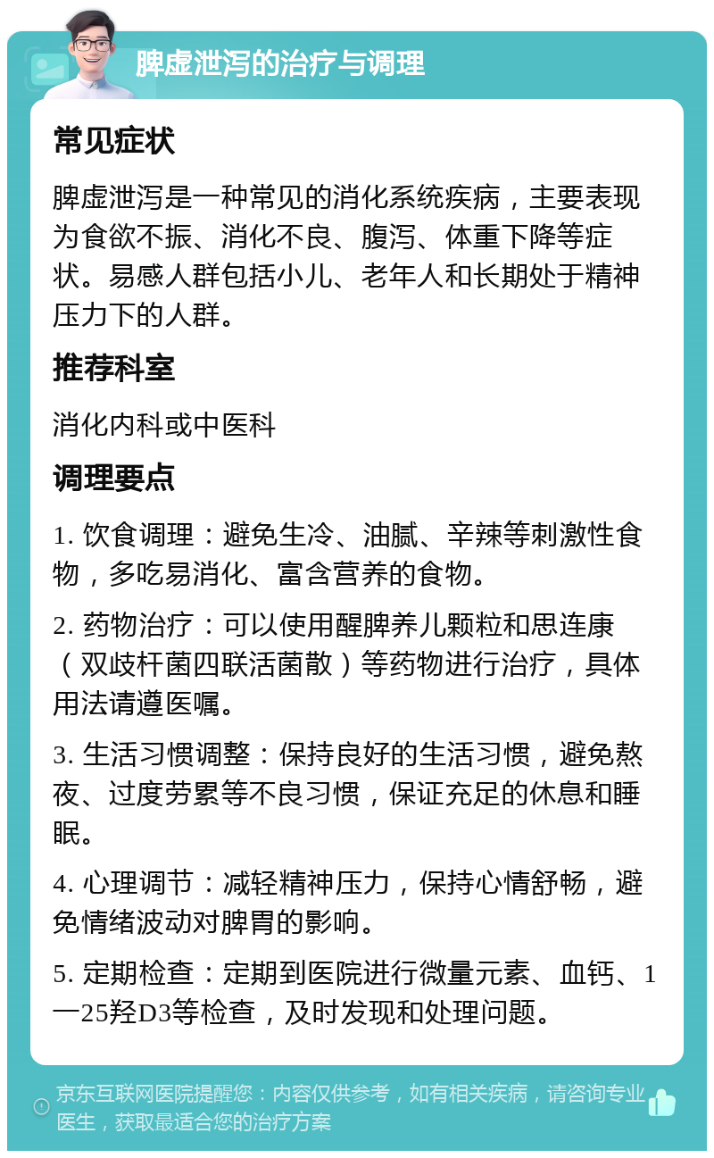 脾虚泄泻的治疗与调理 常见症状 脾虚泄泻是一种常见的消化系统疾病，主要表现为食欲不振、消化不良、腹泻、体重下降等症状。易感人群包括小儿、老年人和长期处于精神压力下的人群。 推荐科室 消化内科或中医科 调理要点 1. 饮食调理：避免生冷、油腻、辛辣等刺激性食物，多吃易消化、富含营养的食物。 2. 药物治疗：可以使用醒脾养儿颗粒和思连康（双歧杆菌四联活菌散）等药物进行治疗，具体用法请遵医嘱。 3. 生活习惯调整：保持良好的生活习惯，避免熬夜、过度劳累等不良习惯，保证充足的休息和睡眠。 4. 心理调节：减轻精神压力，保持心情舒畅，避免情绪波动对脾胃的影响。 5. 定期检查：定期到医院进行微量元素、血钙、1一25羟D3等检查，及时发现和处理问题。