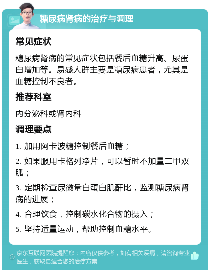 糖尿病肾病的治疗与调理 常见症状 糖尿病肾病的常见症状包括餐后血糖升高、尿蛋白增加等。易感人群主要是糖尿病患者，尤其是血糖控制不良者。 推荐科室 内分泌科或肾内科 调理要点 1. 加用阿卡波糖控制餐后血糖； 2. 如果服用卡格列净片，可以暂时不加量二甲双胍； 3. 定期检查尿微量白蛋白肌酐比，监测糖尿病肾病的进展； 4. 合理饮食，控制碳水化合物的摄入； 5. 坚持适量运动，帮助控制血糖水平。