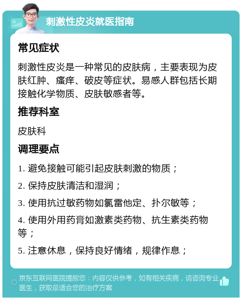 刺激性皮炎就医指南 常见症状 刺激性皮炎是一种常见的皮肤病，主要表现为皮肤红肿、瘙痒、破皮等症状。易感人群包括长期接触化学物质、皮肤敏感者等。 推荐科室 皮肤科 调理要点 1. 避免接触可能引起皮肤刺激的物质； 2. 保持皮肤清洁和湿润； 3. 使用抗过敏药物如氯雷他定、扑尔敏等； 4. 使用外用药膏如激素类药物、抗生素类药物等； 5. 注意休息，保持良好情绪，规律作息；