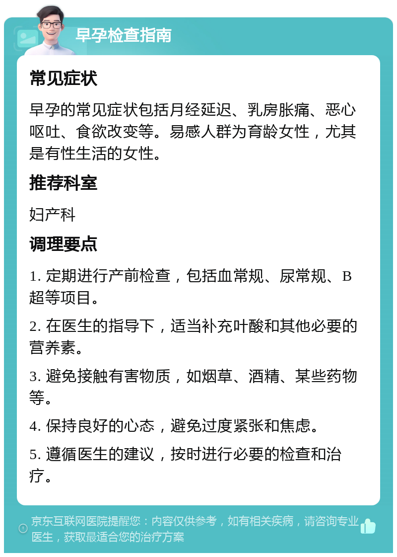 早孕检查指南 常见症状 早孕的常见症状包括月经延迟、乳房胀痛、恶心呕吐、食欲改变等。易感人群为育龄女性，尤其是有性生活的女性。 推荐科室 妇产科 调理要点 1. 定期进行产前检查，包括血常规、尿常规、B超等项目。 2. 在医生的指导下，适当补充叶酸和其他必要的营养素。 3. 避免接触有害物质，如烟草、酒精、某些药物等。 4. 保持良好的心态，避免过度紧张和焦虑。 5. 遵循医生的建议，按时进行必要的检查和治疗。