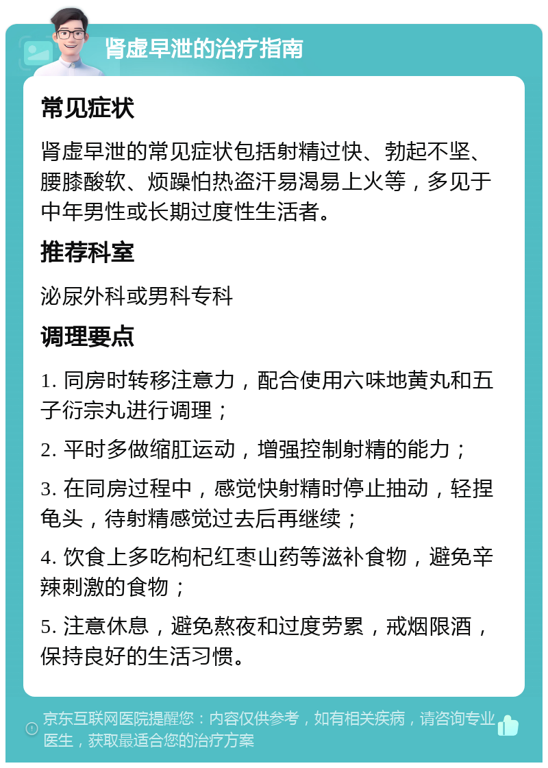 肾虚早泄的治疗指南 常见症状 肾虚早泄的常见症状包括射精过快、勃起不坚、腰膝酸软、烦躁怕热盗汗易渴易上火等，多见于中年男性或长期过度性生活者。 推荐科室 泌尿外科或男科专科 调理要点 1. 同房时转移注意力，配合使用六味地黄丸和五子衍宗丸进行调理； 2. 平时多做缩肛运动，增强控制射精的能力； 3. 在同房过程中，感觉快射精时停止抽动，轻捏龟头，待射精感觉过去后再继续； 4. 饮食上多吃枸杞红枣山药等滋补食物，避免辛辣刺激的食物； 5. 注意休息，避免熬夜和过度劳累，戒烟限酒，保持良好的生活习惯。